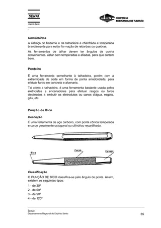 Espírito Santo
_________________________________________________________________________________________________
_



Comentários
A cabeça do bedame e da talhadeira é chanfrada e temperada
brandamente para evitar formação de rebarbas ou quebras.
As ferramentas de talhar devem ter ângulos de cunha
convenientes, estar bem temperadas e afiadas, para que cortem
bem.


Ponteiro

Ë uma ferramenta semelhante à talhadeira, porém com a
extremidade de corte em forma de ponta arredondada, para
efetuar furos em concreto e alvenaria.
Tal como a talhadeira, é uma ferramenta bastante usada pelos
eletricistas e encanadores para efetuar rasgos ou furos
destinados a embutir os eletrodutos ou canos d’água, esgoto,
gás, etc.



Punção de Bico

Descrição
É uma ferramenta de aço carbono, com ponta cônica temperada
e corpo geralmente octogonal ou cilíndrico recartilhado.




Classificação
O PUNÇÃO DE BICO classifica-se pelo ângulo de ponta. Assim,
existem os seguintes tipos:
1 - de 30º
2 - de 60º
3 - de 90º
4 - de 120º

_________________________________________________________________________________________________
_
SENAI
Departamento Regional do Espírito Santo                                                       65
 