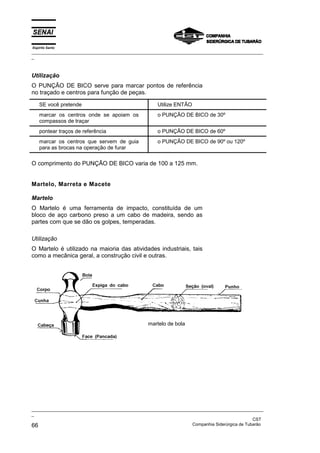 Espírito Santo
_________________________________________________________________________________________________
_



Utilização
O PUNÇÃO DE BICO serve para marcar pontos de referência
no traçado e centros para função de peças.

    SE você pretende                                 Utilize ENTÃO
    marcar os centros onde se apoiam os              o PUNÇÃO DE BICO de 30º
    compassos de traçar
    pontear traços de referência                     o PUNÇÃO DE BICO de 60º
    marcar os centros que servem de guia             o PUNÇÃO DE BICO de 90º ou 120º
    para as brocas na operação de furar

O comprimento do PUNÇÃO DE BICO varia de 100 a 125 mm.


Martelo, Marreta e Macete

Martelo
O Martelo é uma ferramenta de impacto, constituída de um
bloco de aço carbono preso a um cabo de madeira, sendo as
partes com que se dão os golpes, temperadas.

Utilização
O Martelo é utilizado na maioria das atividades industriais, tais
como a mecânica geral, a construção civil e outras.




                                                 martelo de bola




_________________________________________________________________________________________________
_
                                                                                               CST
66                                                                 Companhia Siderúrgica de Tubarão
 