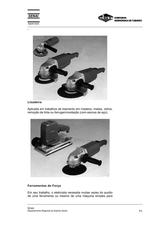 Espírito Santo
_________________________________________________________________________________________________
_




Lixadeira

Aplicada em trabalhos de lixamento em madeira, metais, vidros,
remoção de tinta ou ferrugem/oxidação (com escova de aço).




Ferramentas de Força

Em seu trabalho, o eletricista necessita muitas vezes do auxílio
de uma ferramenta ou mesmo de uma máquina simples para

_________________________________________________________________________________________________
_
SENAI
Departamento Regional do Espírito Santo                                                       71
 