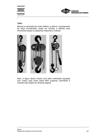 Espírito Santo
_________________________________________________________________________________________________
_



Talha
Manual ou acionada por motor elétrico, a talha é o equipamento
de força normalmente usado em oficinas e fábricas para
movimentar peças ou pequenas máquinas e motores.




Nota: A figura abaixo mostra uma talha motorizada equipada
com “troley” para correr sobre trilho suspenso, permitindo a
manobra das cargas em diversos lugares.




_________________________________________________________________________________________________
_
SENAI
Departamento Regional do Espírito Santo                                                       77
 