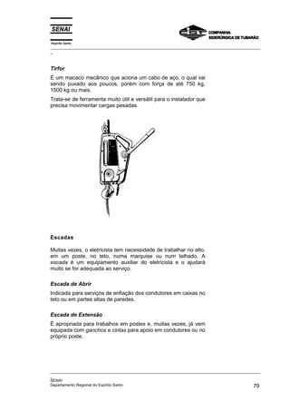 Espírito Santo
_________________________________________________________________________________________________
_



Tirfor
É um macaco mecânico que aciona um cabo de aço, o qual vai
sendo puxado aos poucos, porém com força de até 750 kg,
1500 kg ou mais.
Trata-se de ferramenta muito útil e versátil para o instalador que
precisa movimentar cargas pesadas.




Escadas

Muitas vezes, o eletricista tem necessidade de trabalhar no alto,
em um poste, no teto, numa marquise ou num telhado. A
escada é um equipamento auxiliar do eletricista e o ajudará
muito se for adequada ao serviço.

Escada de Abrir
Indicada para serviços de enfiação dos condutores em caixas no
teto ou em partes altas de paredes.

Escada de Extensão
É apropriada para trabalhos em postes e, muitas vezes, já vem
equipada com ganchos e cintas para apoio em condutores ou no
próprio poste.




_________________________________________________________________________________________________
_
SENAI
Departamento Regional do Espírito Santo                                                       79
 