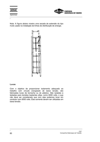 Espírito Santo
_________________________________________________________________________________________________
_



Nota: A figura abaixo mostra uma escada de extensão do tipo
muito usado na instalação de linhas de distribuição de energia.




Luvas

Com o objetivo de proporcionar isolamento adequado ao
trabalho com circuito energizado de baixa tensão, são
fabricadas luvas de borracha ou de plástico. São isoladas e
testadas para tensões bastantes altas, como 6000 volts, o que
não deve ser considerado que com elas podemos tocar em
condutor com 6000 volts. Elas somente devem ser utilizadas em
baixa tensão.




_________________________________________________________________________________________________
_
                                                                                               CST
80                                                                 Companhia Siderúrgica de Tubarão
 