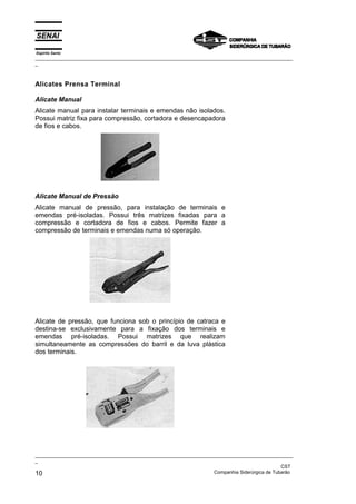 Espírito Santo
_________________________________________________________________________________________________
_



Alicates Prensa Terminal

Alicate Manual
Alicate manual para instalar terminais e emendas não isolados.
Possui matriz fixa para compressão, cortadora e desencapadora
de fios e cabos.




Alicate Manual de Pressão
Alicate manual de pressão, para instalação de terminais e
emendas pré-isoladas. Possui três matrizes fixadas para a
compressão e cortadora de fios e cabos. Permite fazer a
compressão de terminais e emendas numa só operação.




Alicate de pressão, que funciona sob o princípio de catraca e
destina-se exclusivamente para a fixação dos terminais e
emendas pré-isoladas. Possui matrizes que realizam
simultaneamente as compressões do barril e da luva plástica
dos terminais.




_________________________________________________________________________________________________
_
                                                                                               CST
10                                                                 Companhia Siderúrgica de Tubarão
 