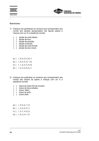 Espírito Santo
_________________________________________________________________________________________________
_



Exercícios:

1) Coloque nos parênteses os números que correspondem aos
   nomes dos alicates apresentados nas figuras abaixo e
   marque com um X a seqüência correta:

      (     )    alicate de corte lateral;
      (     )    alicate de bico;
      (     )    alicate de pressão;
      (     )    alicate universal;
      (     )    alicate de corte frontal;
      (     )    alicate de eixo móvel.




      a) (       ) 5, 4, 2, 3, 6, 1;
      b) (       ) 5, 2, 4, 3, 1, 6;
      c) (       ) 1, 2, 4, 3, 5, 6;
      d) (       ) 4, 3, 2, 5, 6, 1.




2) Coloque nos parêntese os números que correspondem aos
   nomes das chaves de aperto e marque com um X a
   seqüência correta:

      (     )    chave de estria fixa de encaixe;
      (     )    chave de boca simples;
      (     )    chave “allen”;
      (     )    chave de grifo;
      (     )    chave axial.




      a) (       ) 3, 5, 4, 1, 2;
      b) (       ) 3, 4, 5, 2, 1;
      c) (       ) 3, 1, 4, 5, 2;
      d) (       ) 5, 3, 4, 1, 2.




_________________________________________________________________________________________________
_
                                                                                               CST
84                                                                 Companhia Siderúrgica de Tubarão
 
