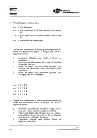 Espírito Santo
_________________________________________________________________________________________________
_



6) A lima triangular é utilizada para:

      a) (       ) limar triângulos;
      b) (       ) limar superfícies em ângulos agudos menores que
                   60º;
      c) (       ) limar superfícies em ângulos agudos maiores que
                   60º;
      d) (       ) limar dentes de engrenagens.




7) Coloque nos parêntese os números que correspondem aos
   nomes das ferramentas abaixo e marque com um X a
   seqüência correta:

      (     )    ferramenta utilizada para medir o torque de
                 parafusos;
      (     )    ferramenta para fixar peças de formas cilíndricas de
                 dimensões diversas;
      (     )    chave de aperto com mandíbula ajustável para
                 utilização em parafusos e porcas com laterais planas
                 e paralelas;
      (     )    chave de aperto com mandíbula ajustável para
                 utilização em peças cilíndricas.




      a) (       ) 3, 1, 4, 2;
      b) (       ) 1, 2, 4, 3;
      c) (       ) 2, 1, 3, 4;
      d) (       ) 2, 3, 1, 4.


8) Coloque nos parêntese os números que correspondem aos
   nomes das ferramentas abaixo e marque com um X a
   seqüência correta:

      (     )    ferramenta de corte feita em corpo de aço utilizada
                 para abrir rasgos e retirar excesso de material;
      (     )    instrumento geralmente fabricado em aço, utilizado
                 para verificar número de voltas do fio por polegada
                 ou o passo em milímetros de roscas;
      (     )    instrumento utilizado para verificar folgas em
                 conjuntos mecânicos;
_________________________________________________________________________________________________
_
                                                                                               CST
86                                                                 Companhia Siderúrgica de Tubarão
 