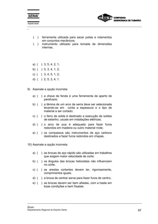 Espírito Santo
_________________________________________________________________________________________________
_



      (     )    ferramenta utilizada para sacar polias e rolamentos
                 em conjuntos mecânicos;
      (     )    instrumento utilizado para tomada de dimensões
                 internas.




      a) (       ) 3, 5, 4, 2, 1;
      b) (       ) 5, 3, 4, 1, 2;
      c) (       ) 3, 4, 5, 1, 2;
      d) (       ) 2, 5, 3, 4, 1.


9) Assinale a opção incorreta:

      a) (       ) a chave de fenda é uma ferramenta de aperto de
                   parafusos;
      b) (       ) a lâmina de um arco de serra deve ser selecionada
                   levando-se em conta a espessura e o tipo de
                   material a ser cortado;
      c) (       ) o ferro de solda é destinado a execução de soldas
                   de estanho, usuais em instalações elétricas;
      d) (       ) o arco de pua é adequado para fazer furos
                   redondos em madeira ou outro material mole;
      e) (       ) os compassos são instrumentos de aço carbono
                   destinados a fazer furos redondos em chapas.

10) Assinale a opção incorreta:

      a) (       ) as brocas de aço rápido são utilizadas em trabalhos
                   que exigem maior velocidade de corte;
      b) (       ) os ângulos das brocas helicoidais não influenciam
                   no corte;
      c) (       ) as arestas cortantes devem ter, rigorosamente,
                   comprimentos iguais;
      d) (       ) a broca de centrar serve para fazer furos de centro;
      e) (       ) as brocas devem ser bem afiadas, com a haste em
                   boas condições e bem fixadas.




_________________________________________________________________________________________________
_
SENAI
Departamento Regional do Espírito Santo                                                       87
 