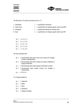 Espírito Santo
_________________________________________________________________________________________________
_




15) Numere a 2ª coluna de acordo com a 1ª.

1. quadrada                             (   ) superfícies côncavos;
2. meia cana                            (   ) superfícies em ângulo agudo menor que 60º;
3. triangular                           (   ) superfícies planas em ângulo reto;
4. faca                                 (   ) superfícies em ângulo agudo maior que 60º.




      a) (       ) 4, 3, 2, 1;
      b) (       ) 4, 1, 2, 3;
      c) (       ) 2, 4, 1, 3;
      d) (       ) 2, 1, 3, 4;
      e) (       ) 1, 2, 3, 4.


16) Os cossintes são:

      a) (       ) ferramentas para abrir furos com rosca em chapas
                   e barras retangulares;
      b) (       ) ferramentas para abrir roscas em tubos metálicos e
                   peças cilíndricas;
      c) (       ) ferramentas para cortar peças cilíndricas e tubos;
      d) (       ) ferramentas para cortes curvos em chapas e
                   cantoneiras;
      e) (       ) N. R. A.


17) A figura abaixo é:

      a) (       ) cadernal;
      b) (       ) talha;
      c) (       ) tirfor;
      d) (       ) alavanca;
      e) (       ) roldana simples.




_________________________________________________________________________________________________
_
SENAI
Departamento Regional do Espírito Santo                                                       89
 