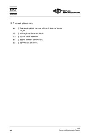 Espírito Santo
_________________________________________________________________________________________________
_



18) A morsa é utilizada para:

      a) (       ) fixação de peças para se efetuar trabalhos nestas
                   peças.
      b) (       ) marcação de furos em peças;
      c) (       ) dobrar tubos metálicos
      d) (       ) dobrar barras e cantoneiras;
      e) (       ) abrir roscas em tubos.




_________________________________________________________________________________________________
_
                                                                                               CST
90                                                                 Companhia Siderúrgica de Tubarão
 
