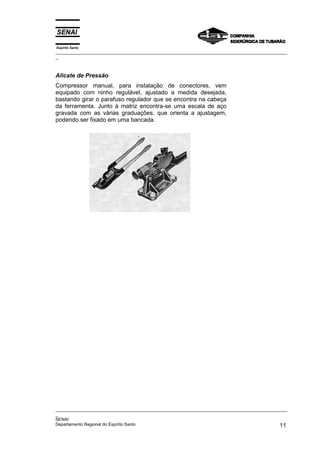Espírito Santo
_________________________________________________________________________________________________
_



Alicate de Pressão
Compressor manual, para instalação de conectores, vem
equipado com ninho regulável, ajustado a medida desejada,
bastando girar o parafuso regulador que se encontra na cabeça
da ferramenta. Junto à matriz encontra-se uma escala de aço
gravada com as várias graduações, que orienta a ajustagem,
podendo ser fixado em uma bancada.




_________________________________________________________________________________________________
_
SENAI
Departamento Regional do Espírito Santo                                                       11
 