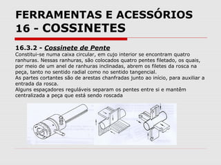 FERRAMENTAS E ACESSÓRIOS
16 - COSSINETES
16.3.2 - Cossinete de Pente
Constitui-se numa caixa circular, em cujo interior se encontram quatro
ranhuras. Nessas ranhuras, são colocados quatro pentes filetado, os quais,
por meio de um anel de ranhuras inclinadas, abrem os filetes da rosca na
peça, tanto no sentido radial como no sentido tangencial.
As partes cortantes são de arestas chanfradas junto ao início, para auxiliar a
entrada da rosca.
Alguns espaçadores reguláveis separam os pentes entre si e mantêm
centralizada a peça que está sendo roscada
 