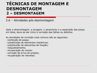 TÉCNICAS DE MONTAGEM E
DESMONTAGEM
2 – DESMONTAGEM
2.6 – Atividades pós-desmontagem
Após a desmontagem, a lavagem, o secamento e a separação das peças
em lotes, deve-se dar início à correção das falhas ou defeitos.
As atividades de correção mais comuns são as seguintes:
· confecção de peças;
· substituição de elementos mecânicos;
· substituição de elementos de fixação;
· rasqueteamento;
· recuperação de roscas;
· correção de erros de projeto;
· recuperação de chavetas.
 