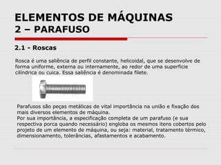 ELEMENTOS DE MÁQUINAS
2 – PARAFUSO
2.1 - Roscas
Rosca é uma saliência de perfil constante, helicoidal, que se desenvolve de
forma uniforme, externa ou internamente, ao redor de uma superficie
cilíndrica ou cuica. Essa saliência é denominada filete.
Parafusos são peças metálicas de vital importância na união e fixação dos
mais diversos elementos de máquina.
Por sua importância, a especificação completa de um parafuso (e sua
respectiva porca quando necessário) engloba os mesmos itens cobertos pelo
projeto de um elemento de máquina, ou seja: material, tratamento térmico,
dimensionamento, tolerâncias, afastamentos e acabamento.
 