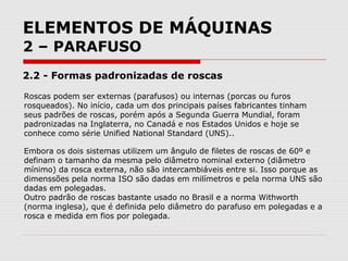 ELEMENTOS DE MÁQUINAS
2 – PARAFUSO
2.2 - Formas padronizadas de roscas
Roscas podem ser externas (parafusos) ou internas (porcas ou furos
rosqueados). No início, cada um dos principais países fabricantes tinham
seus padrões de roscas, porém após a Segunda Guerra Mundial, foram
padronizadas na Inglaterra, no Canadá e nos Estados Unidos e hoje se
conhece como série Unified National Standard (UNS)..
Embora os dois sistemas utilizem um ângulo de filetes de roscas de 60º e
definam o tamanho da mesma pelo diâmetro nominal externo (diâmetro
mínimo) da rosca externa, não são intercambiáveis entre si. Isso porque as
dimenssões pela norma ISO são dadas em milímetros e pela norma UNS são
dadas em polegadas.
Outro padrão de roscas bastante usado no Brasil e a norma Withworth
(norma inglesa), que é definida pelo diâmetro do parafuso em polegadas e a
rosca e medida em fios por polegada.
 