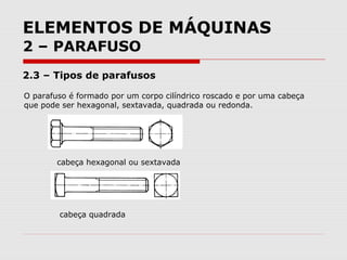 ELEMENTOS DE MÁQUINAS
2 – PARAFUSO
2.3 – Tipos de parafusos
O parafuso é formado por um corpo cilíndrico roscado e por uma cabeça
que pode ser hexagonal, sextavada, quadrada ou redonda.
cabeça hexagonal ou sextavada
cabeça quadrada
 