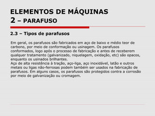 ELEMENTOS DE MÁQUINAS
2 – PARAFUSO
2.3 – Tipos de parafusos
Em geral, os parafusos são fabricados em aço de baixo e médio teor de
carbono, por meio de conformação ou usinagem. Os parafusos
conformados, logo após o processo de fabricação e antes de receberem
qualquer tratamento (galvanizado, niquelagem, oxidação, etc) são opacos,
enquanto os usinados brilhantes.
Aço de alta resistência à tração, aço-liga, aço inoxidável, latão e outros
metais ou ligas não-ferrosas podem também ser usados na fabricação de
parafusos. Em alguns casos, os parafusos são protegidos contra a corrosão
por meio de galvanização ou cromagem.
 