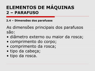 ELEMENTOS DE MÁQUINAS
2 – PARAFUSO
2.4 – Dimensões dos parafusos
As dimensões principais dos parafusos
são:
• diâmetro externo ou maior da rosca;
• comprimento do corpo;
• comprimento da rosca;
• tipo da cabeça;
• tipo da rosca.
 