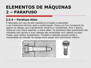 ELEMENTOS DE MÁQUINAS
2 – PARAFUSO
2.5.4 – Parafuso Allen
É fabricado com aço de alta resistência à tração e submetido
a um tratamento térmico após a conformação. Possui um furo hexagonal de
aperto na cabeça, que é geralmente cilíndrica e recartilhada. Para o aperto,
utiliza-se uma chave especial: a chave Allen. Os parafusos Allen geralmente são
utilizados sem porcas e suas cabeças são encaixadas num rebaixo na peça
fixada, para melhor acabamento. Também é aplicado quando existe a
necessidade de redução de espaço entre peças com movimento relativo.
 