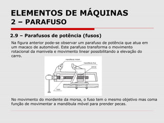 ELEMENTOS DE MÁQUINAS
2 – PARAFUSO
2.9 – Parafusos de potência (fusos)
Na figura anterior pode-se observar um parafuso de potência que atua em
um macaco de automóvel. Este parafuso transforma o movimento
rotacional da manivela e movimento linear possibilitando a elevação do
carro.
No movimento do mordente da morsa, o fuso tem o mesmo objetivo mas coma
função de movimentar a mandibula móvel para prender pecas.
 