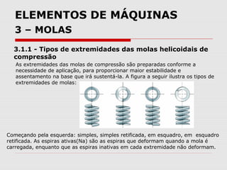 ELEMENTOS DE MÁQUINAS
3 – MOLAS
3.1.1 - Tipos de extremidades das molas helicoidais de
compressão
As extremidades das molas de compressão são preparadas conforme a
necessidade de aplicação, para proporcionar maior estabilidade e
assentamento na base que irá sustentá-la. A figura a seguir ilustra os tipos de
extremidades de molas:
Começando pela esquerda: simples, simples retificada, em esquadro, em esquadro
retificada. As espiras ativas(Na) são as espiras que deformam quando a mola é
carregada, enquanto que as espiras inativas em cada extremidade não deformam.
 