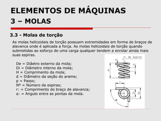 ELEMENTOS DE MÁQUINAS
3 – MOLAS
3.3 - Molas de torção
As molas helicoidais de torção possuem extremidades em forma de braços de
alavanca onde é aplicada a força. As molas helicoidais de torção quando
submetidas ao esforço de uma carga qualquer tendem a enrolar ainda mais
suas espiras.
De = Diâetro externo da mola;
Di = Diâmetro interno da mola;
H = Comprimento da mola;
d = Diâmetro da seção do arame;
p = Passo;
Nº = Número de espiras;
r: = Comprimento do braço de alavanca;
a: = Angulo entre as pontas da mola.
 