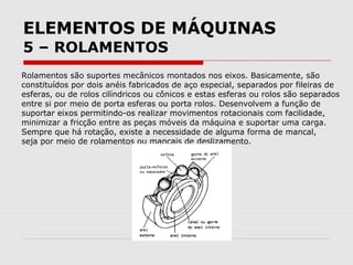 ELEMENTOS DE MÁQUINAS
5 – ROLAMENTOS
Rolamentos são suportes mecânicos montados nos eixos. Basicamente, são
constituídos por dois anéis fabricados de aço especial, separados por fileiras de
esferas, ou de rolos cilíndricos ou cônicos e estas esferas ou rolos são separados
entre si por meio de porta esferas ou porta rolos. Desenvolvem a função de
suportar eixos permitindo-os realizar movimentos rotacionais com facilidade,
minimizar a fricção entre as peças móveis da máquina e suportar uma carga.
Sempre que há rotação, existe a necessidade de alguma forma de mancal,
seja por meio de rolamentos ou mancais de deslizamento.
 