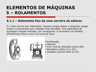 ELEMENTOS DE MÁQUINAS
5 – ROLAMENTOS
5.1.1 – Rolamento fixo de uma carreira de esferas
É o mais comum dos rolamentos. Suporta cargas radiais e pequenas cargas
axiais e é apropriado para rotações mais elevadas. Sua capacidade de
ajustagem angular ilimitada, por conseguinte, é necessário um perfeito
alinhamento entre o eixo e os furos da caixa.
Classificação:
• Abertos;
• Com anel de retenção (sufixo NR);
• Blindados (sufixo Z ou ZZ);
• Vedados (sufixos DDU ou VV).
 