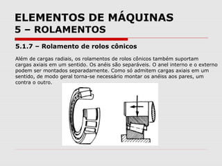 ELEMENTOS DE MÁQUINAS
5 – ROLAMENTOS
5.1.7 – Rolamento de rolos cônicos
Além de cargas radiais, os rolamentos de rolos cônicos também suportam
cargas axiais em um sentido. Os anéis são separáveis. O anel interno e o externo
podem ser montados separadamente. Como só admitem cargas axiais em um
sentido, de modo geral torna-se necessário montar os anéiss aos pares, um
contra o outro.
 