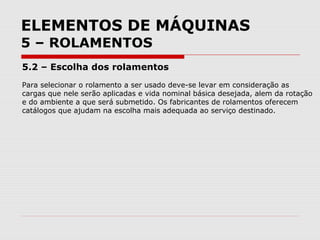 ELEMENTOS DE MÁQUINAS
5 – ROLAMENTOS
5.2 – Escolha dos rolamentos
Para selecionar o rolamento a ser usado deve-se levar em consideração as
cargas que nele serão aplicadas e vida nominal básica desejada, alem da rotação
e do ambiente a que será submetido. Os fabricantes de rolamentos oferecem
catálogos que ajudam na escolha mais adequada ao serviço destinado.
 