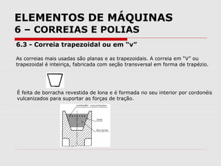ELEMENTOS DE MÁQUINAS
6 – CORREIAS E POLIAS
6.3 - Correia trapezoidal ou em “v”
As correias mais usadas são planas e as trapezoidais. A correia em “V” ou
trapezoidal é inteiriça, fabricada com seção transversal em forma de trapézio.
É feita de borracha revestida de lona e é formada no seu interior por cordonéis
vulcanizados para suportar as forças de tração.
 