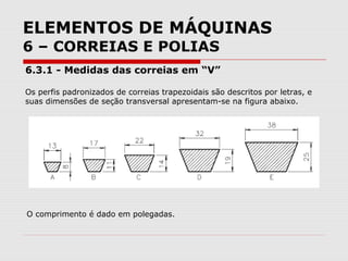 ELEMENTOS DE MÁQUINAS
6 – CORREIAS E POLIAS
6.3.1 - Medidas das correias em “V”
Os perfis padronizados de correias trapezoidais são descritos por letras, e
suas dimensões de seção transversal apresentam-se na figura abaixo.
O comprimento é dado em polegadas.
 