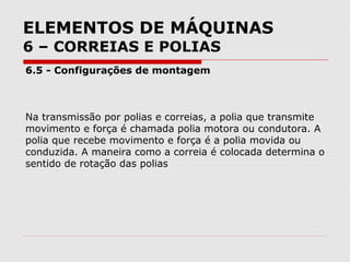 ELEMENTOS DE MÁQUINAS
6 – CORREIAS E POLIAS
6.5 - Configurações de montagem
Na transmissão por polias e correias, a polia que transmite
movimento e força é chamada polia motora ou condutora. A
polia que recebe movimento e força é a polia movida ou
conduzida. A maneira como a correia é colocada determina o
sentido de rotação das polias
 