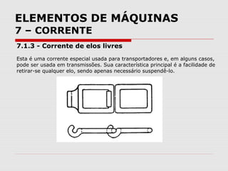 ELEMENTOS DE MÁQUINAS
7 – CORRENTE
7.1.3 - Corrente de elos livres
Esta é uma corrente especial usada para transportadores e, em alguns casos,
pode ser usada em transmissões. Sua característica principal é a facilidade de
retirar-se qualquer elo, sendo apenas necessário suspendê-lo.
 