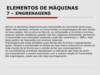 ELEMENTOS DE MÁQUINAS
7 – ENGRENAGENS
Dentre os elementos disponíveis para transmissão de movimento entre eixos,
sejam eles paralelos, reversos ou concorrentes, as engrenagens são sem dúvida
as mais usadas. Isto se deve ao fato de, se comparadas a correntes e correias,
possuem grande resistência, grande vida útil, pequenas dimenssões, permitirem
a transmissão com velocidade constante e pelo alto rendimento (- 98%). Além
disso podem ser fabricadas com diversos materiais.
Engrenagens são rodas dentadas cujos dentes são de forma e espaçamentos
iguais. Durante a transmissão os dentes da roda motriz empurram os dentes da
roda movida de tal forma que o contato se faz sem escorregamento.
As circunferências primitivas representam os diâmetros das rodas de atrito
que transmitiriam o mesmo movimento com a mesma relação de transmissão
das engrenagens, desde que não haja escorregamento.
 