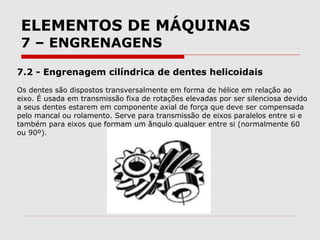 ELEMENTOS DE MÁQUINAS
7 – ENGRENAGENS
7.2 - Engrenagem cilíndrica de dentes helicoidais
Os dentes são dispostos transversalmente em forma de hélice em relação ao
eixo. É usada em transmissão fixa de rotações elevadas por ser silenciosa devido
a seus dentes estarem em componente axial de força que deve ser compensada
pelo mancal ou rolamento. Serve para transmissão de eixos paralelos entre si e
também para eixos que formam um ângulo qualquer entre si (normalmente 60
ou 90º).
 