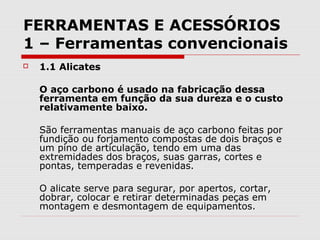 FERRAMENTAS E ACESSÓRIOS
1 – Ferramentas convencionais
 1.1 Alicates
O aço carbono é usado na fabricação dessa
ferramenta em função da sua dureza e o custo
relativamente baixo.
São ferramentas manuais de aço carbono feitas por
fundição ou forjamento compostas de dois braços e
um pino de articulação, tendo em uma das
extremidades dos braços, suas garras, cortes e
pontas, temperadas e revenidas.
O alicate serve para segurar, por apertos, cortar,
dobrar, colocar e retirar determinadas peças em
montagem e desmontagem de equipamentos.
 