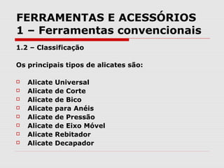FERRAMENTAS E ACESSÓRIOS
1 – Ferramentas convencionais
1.2 – Classificação
Os principais tipos de alicates são:
 Alicate Universal
 Alicate de Corte
 Alicate de Bico
 Alicate para Anéis
 Alicate de Pressão
 Alicate de Eixo Móvel
 Alicate Rebitador
 Alicate Decapador
 