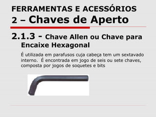 FERRAMENTAS E ACESSÓRIOS
2 – Chaves de Aperto
2.1.3 - Chave Allen ou Chave para
Encaixe Hexagonal
É utilizada em parafusos cuja cabeça tem um sextavado
interno. É encontrada em jogo de seis ou sete chaves,
composta por jogos de soquetes e bits
 