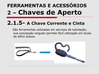FERRAMENTAS E ACESSÓRIOS
2 – Chaves de Aperto
2.1.5- A Chave Corrente e Cinta
São ferramentas utilizadas em serviços de tubulação;
sua concepção singular permite fácil utilização em locais
de difícil acesso
 