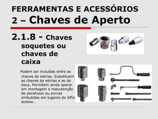 FERRAMENTAS E ACESSÓRIOS
2 – Chaves de Aperto
2.1.8 - Chaves
soquetes ou
chaves de
caixa
Podem ser incluídas entre as
chaves de estrias. Substituem
as chaves de estrias e as de
boca. Permitem ainda operar
em montagem e manutenção
de parafusos ou porcas
embutidas em lugares de difícil
acesso..
 