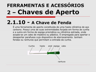 FERRAMENTAS E ACESSÓRIOS
2 – Chaves de Aperto
2.1.10 - A Chave de Fenda
É uma ferramenta de aperto constituída de uma haste cilíndrica de aço
carbono. Possui uma de suas extremidades forjada em forma de cunha
e a outra em forma de espiga prismática ou cilíndrica estriada, onde
acopla-se um cabo de madeira ou plástico. É empregada para apertar e
desapertar parafusos cujo dispositivo de atarraxamento tenham
fendas ou ranhuras que permitam a entrada da cunha.
Cunha haste anel espiga cabo
ranhura
 
