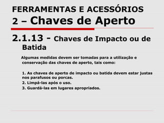 FERRAMENTAS E ACESSÓRIOS
2 – Chaves de Aperto
2.1.13 - Chaves de Impacto ou de
Batida
Algumas medidas devem ser tomadas para a utilização e
conservação das chaves de aperto, tais como:
1. As chaves de aperto de impacto ou batida devem estar justas
nos parafusos ou porcas.
2. Limpá-las após o uso.
3. Guardá-las em lugares apropriados.
 
