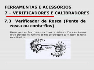 FERRAMENTAS E ACESSÓRIOS
7 – VERIFICADORES E CALIBRADORES
7.3 Verificador de Rosca (Pente de
rosca ou conta-fios)
Usa-se para verificar roscas em todos os sistemas. Em suas lâminas
estão gravados os números de fios por polegada ou o passo da rosca
em milímetros.
 