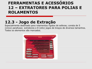 FERRAMENTAS E ACESSÓRIOS
12 – EXTRATORES PARA POLIAS E
ROLAMENTOS
12.3 - Jogo de Extração
Especialmente destinado para rolamentos rígidos de esferas; consta de 5
(cinco) parafusos extratores e 8 (oito) jogos de braços de diversos tamanhos.
Todos os elementos são marcados.
 