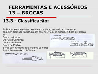 FERRAMENTAS E ACESSÓRIOS
13 – BROCAS
13.3 - Classificação:
As brocas se apresentam em diversos tipos, segundo a natureza e
características do trabalho a ser desenvolvido. Os principais tipos de brocas
são:
Broca Helicoidal
De Haste Cilíndrica
De Haste Cônica
Broca de Centrar
Broca com Orifícios para Fluídos de Corte
Broca Escalonada ou Múltipla
 