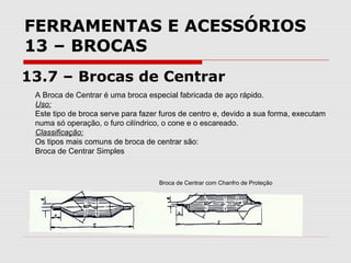 FERRAMENTAS E ACESSÓRIOS
13 – BROCAS
13.7 – Brocas de Centrar
A Broca de Centrar é uma broca especial fabricada de aço rápido.
Uso:
Este tipo de broca serve para fazer furos de centro e, devido a sua forma, executam
numa só operação, o furo cilíndrico, o cone e o escareado.
Classificação:
Os tipos mais comuns de broca de centrar são:
Broca de Centrar Simples
Broca de Centrar com Chanfro de Proteção
 