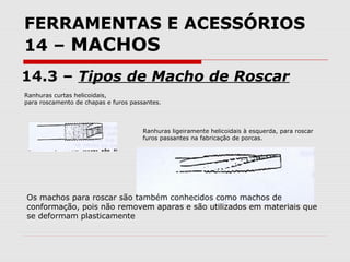 FERRAMENTAS E ACESSÓRIOS
14 – MACHOS
14.3 – Tipos de Macho de Roscar
Ranhuras curtas helicoidais,
para roscamento de chapas e furos passantes.
Ranhuras ligeiramente helicoidais à esquerda, para roscar
furos passantes na fabricação de porcas.
Os machos para roscar são também conhecidos como machos de
conformação, pois não removem aparas e são utilizados em materiais que
se deformam plasticamente
 
