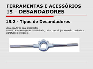 FERRAMENTAS E ACESSÓRIOS
15 – DESANDADORES
15.2 - Tipos de Desandadores
Desandadores para Cossinetes
Possui cabos com ponta recartilhada, caixa para alojamento do cossinete e
parafusos de fixação.
 