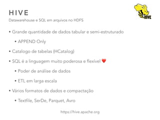 H I V E
Datawarehouse e SQL em arquivos no HDFS
41
https://hive.apache.org
• Grande quantidade de dados tabular e semi-estruturado
• APPEND Only
• Catalogo de tabelas (HCatalog)
• SQL é a linguagem muito poderosa e flexível ❤
• Poder de análise de dados
• ETL em larga escala
• Vários formatos de dados e compactação
• Textfile, SerDe, Parquet, Avro
 