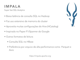 I M PA L A
Super fast SQL Analytics
43
https://impala.apache.org
• Baixa latência de consulta SQL no Hadoop
• Faz uso extensivo de memoria do cluster
• Aproveita muitas configurações do Hive (HCatalog)
• Inspirado no Paper F1/Spanner do Google
• Outros formatos de leitura
• Consulta SQL no HBase
• Preferência por arquivo de alta performance como Parquet e
Avro
 
