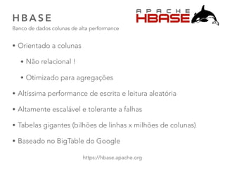 H B A S E
Banco de dados colunas de alta performance
45
https://hbase.apache.org
• Orientado a colunas
• Não relacional !
• Otimizado para agregações
• Altíssima performance de escrita e leitura aleatória
• Altamente escalável e tolerante a falhas
• Tabelas gigantes (bilhões de linhas x milhões de colunas)
• Baseado no BigTable do Google
 